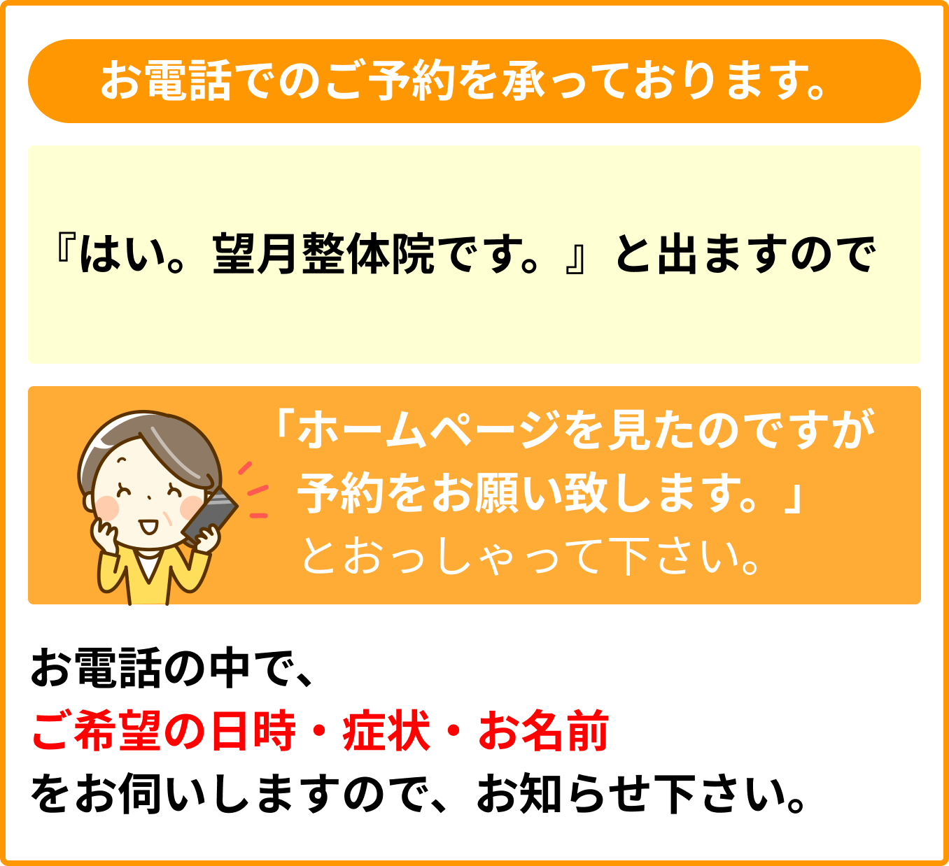 お電話でのご予約を承っております。『はい。望月整体院です。』と出ますので「ホームページを見たのですが予約をお願い致します。」とおっしゃって下さい。お電話の中で、ご希望の日時・症状・お名前をお伺いしますので、お知らせ下さい。